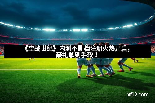 《空战世纪》内测不删档注册火热开启，豪礼拿到手软！